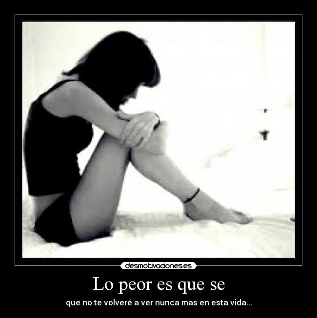 Lo peor es que se - que no te volveré a ver nunca mas en esta vida...