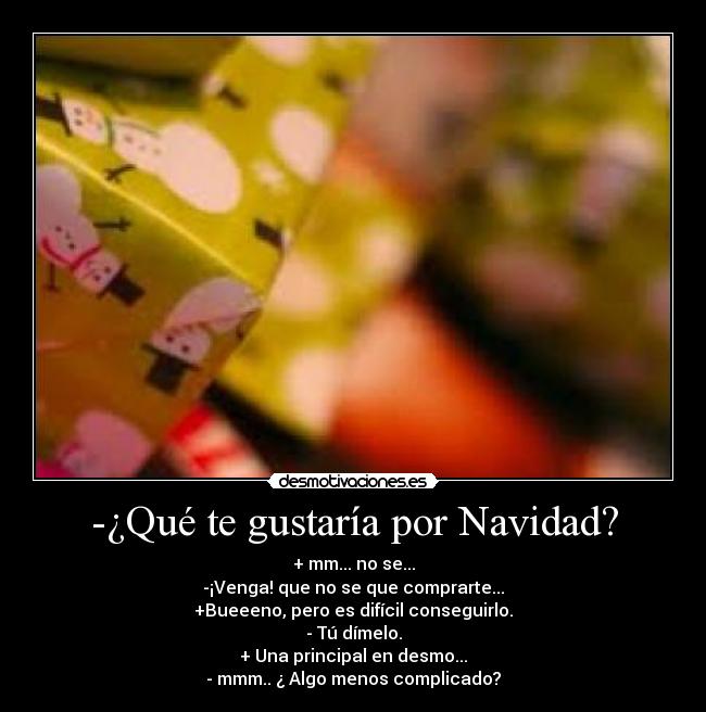 -¿Qué te gustaría por Navidad? - + mm... no se...
-¡Venga! que no se que comprarte...
+Bueeeno, pero es difícil conseguirlo.
- Tú dímelo.
+ Una principal en desmo...
- mmm.. ¿ Algo menos complicado?