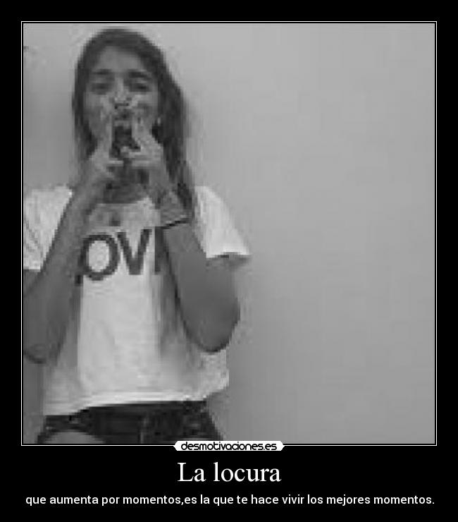 La locura - que aumenta por momentos,es la que te hace vivir los mejores momentos.