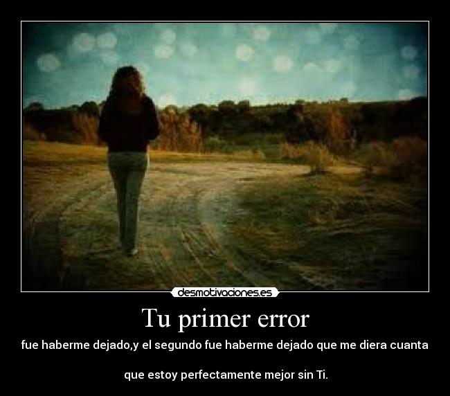 Tu primer error - fue haberme dejado,y el segundo fue haberme dejado que me diera cuanta 
que estoy perfectamente mejor sin Ti.