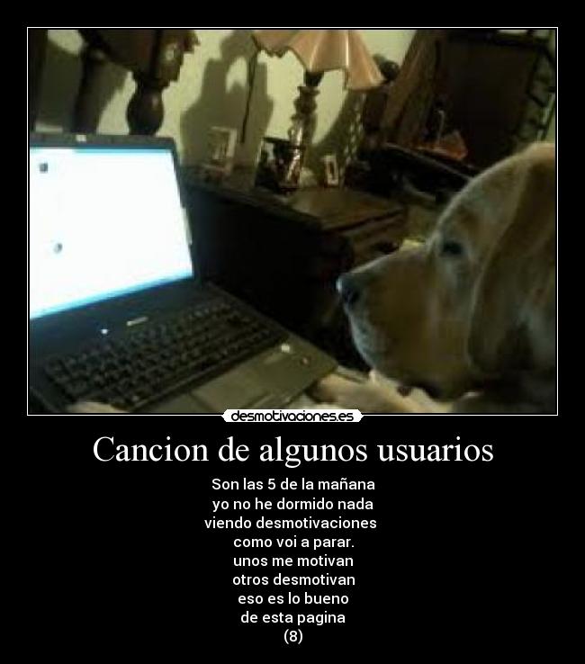 Cancion de algunos usuarios - Son las 5 de la mañana
yo no he dormido nada
viendo desmotivaciones 
como voi a parar.
unos me motivan
otros desmotivan
eso es lo bueno
de esta pagina
(8)