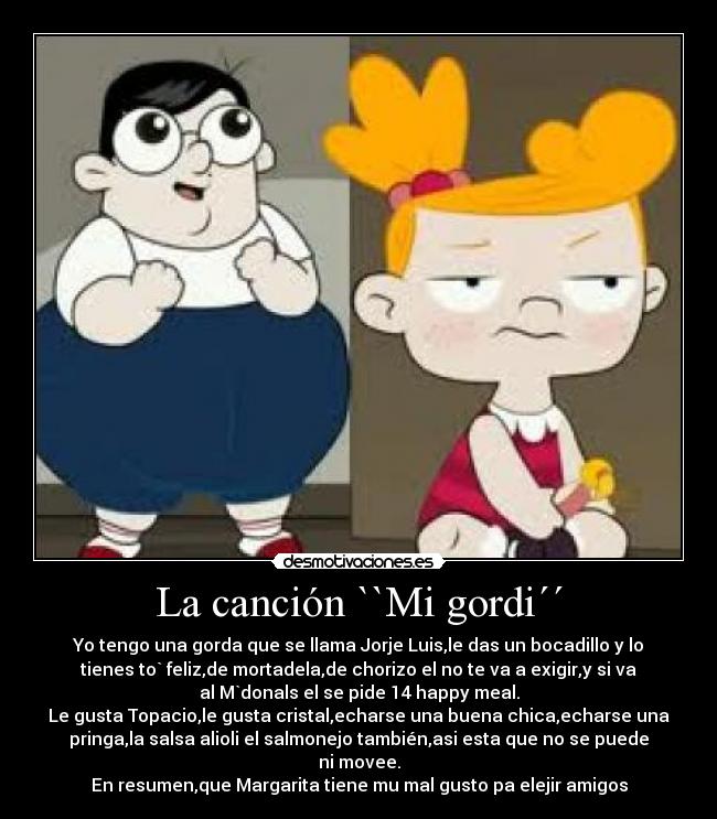 La canción ``Mi gordi´´ - Yo tengo una gorda que se llama Jorje Luis,le das un bocadillo y lo
tienes to` feliz,de mortadela,de chorizo el no te va a exigir,y si va
al M`donals el se pide 14 happy meal.
Le gusta Topacio,le gusta cristal,echarse una buena chica,echarse una
pringa,la salsa alioli el salmonejo también,asi esta que no se puede
ni movee.
En resumen,que Margarita tiene mu mal gusto pa elejir amigos