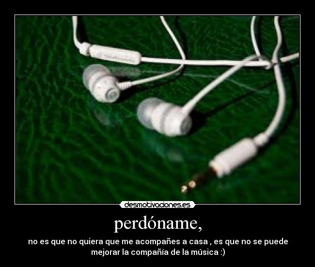 perdóname, - no es que no quiera que me acompañes a casa , es que no se puede
mejorar la compañía de la música :)