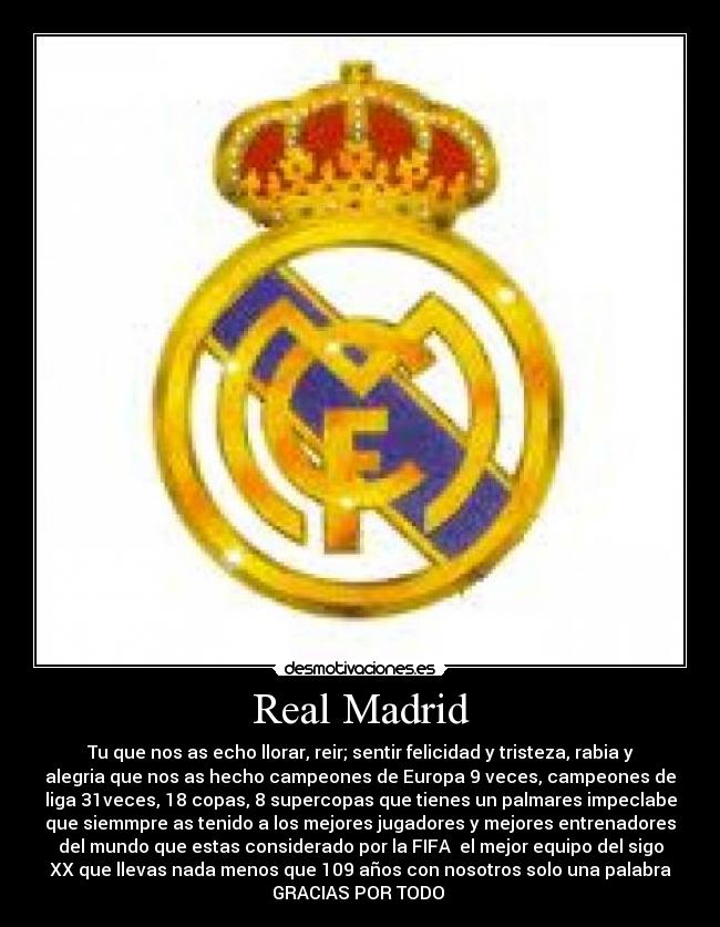 Real Madrid - Tu que nos as echo llorar, reir; sentir felicidad y tristeza, rabia y
alegria que nos as hecho campeones de Europa 9 veces, campeones de
liga 31veces, 18 copas, 8 supercopas que tienes un palmares impeclabe
que siemmpre as tenido a los mejores jugadores y mejores entrenadores
del mundo que estas considerado por la FIFA el mejor equipo del sigo
XX que llevas nada menos que 109 años con nosotros solo una palabra
GRACIAS POR TODO ♥