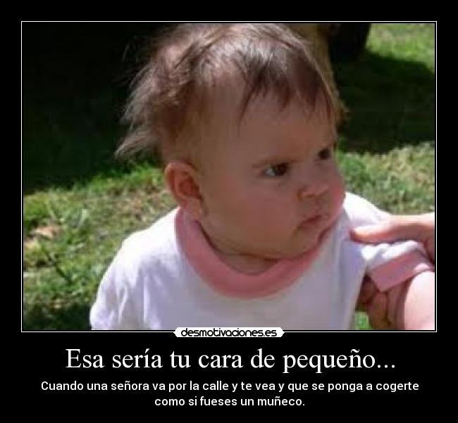 Esa sería tu cara de pequeño... - Cuando una señora va por la calle y te vea y que se ponga a cogerte
como si fueses un muñeco.