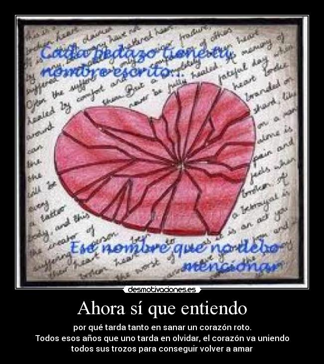 Ahora sí que entiendo - por qué tarda tanto en sanar un corazón roto.
Todos esos años que uno tarda en olvidar, el corazón va uniendo
todos sus trozos para conseguir volver a amar