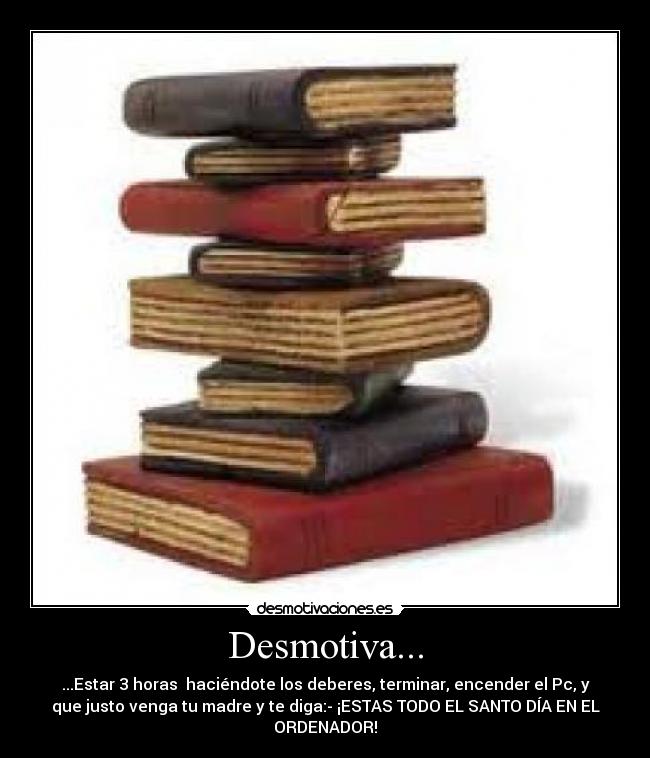 Desmotiva... - ...Estar 3 horas haciéndote los deberes, terminar, encender el Pc, y
que justo venga tu madre y te diga:- ¡ESTAS TODO EL SANTO DÍA EN EL
ORDENADOR!