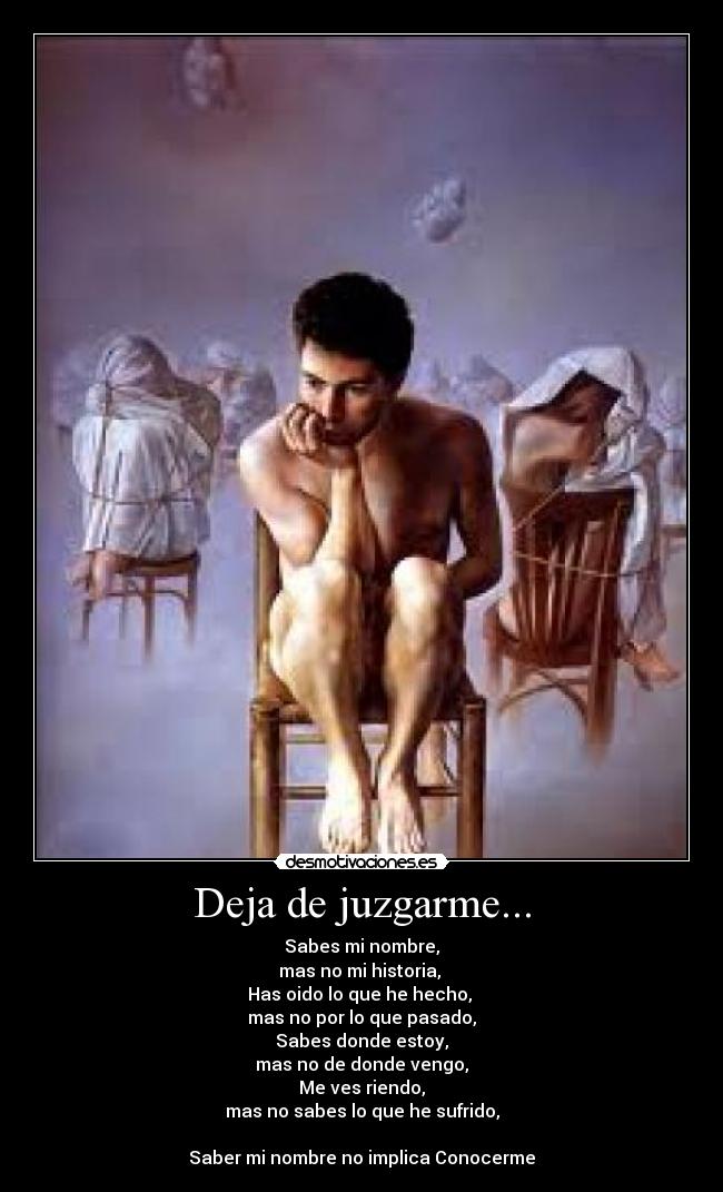 Deja de juzgarme... - Sabes mi nombre,
mas no mi historia,
Has oido lo que he hecho,
mas no por lo que pasado,
Sabes donde estoy,
mas no de donde vengo,
Me ves riendo,
mas no sabes lo que he sufrido,
Saber mi nombre no implica Conocerme