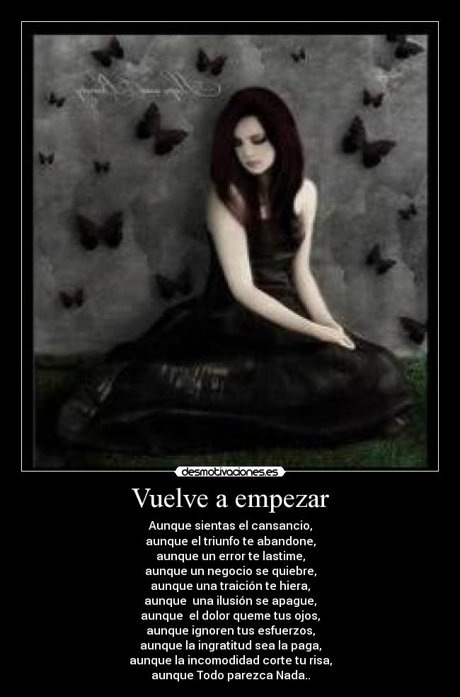 Vuelve a empezar - Aunque sientas el cansancio,
aunque el triunfo te abandone,
aunque un error te lastime,
aunque un negocio se quiebre,
aunque una traición te hiera,
aunque una ilusión se apague,
aunque el dolor queme tus ojos,
aunque ignoren tus esfuerzos,
aunque la ingratitud sea la paga,
aunque la incomodidad corte tu risa,
aunque Todo parezca Nada..