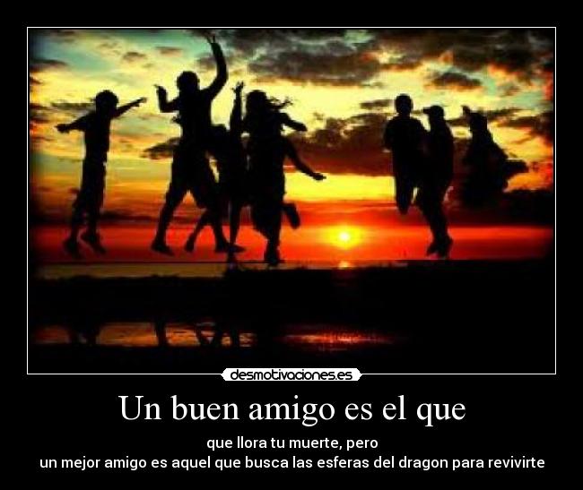 Un buen amigo es el que - que llora tu muerte, pero
un mejor amigo es aquel que busca las esferas del dragon para revivirte