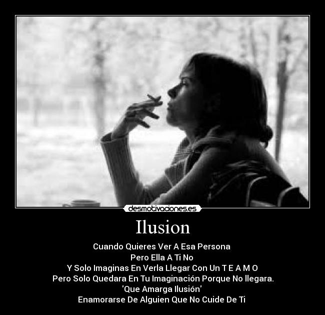 Ilusion - Cuando Quieres Ver A Esa Persona
Pero Ella A Ti No
Y Solo Imaginas En Verla Llegar Con Un T E A M O
Pero Solo Quedara En Tu Imaginación Porque No llegara.
Que Amarga Ilusión
Enamorarse De Alguien Que No Cuide De Ti ♥