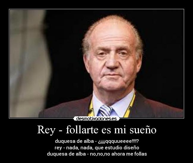 Rey - follarte es mi sueño - duquesa de alba - ¿¡¡¡¡qqquueeee!!!!?
rey - nada, nada, que estudio diseño
duquesa de alba - no,no,no ahora me follas