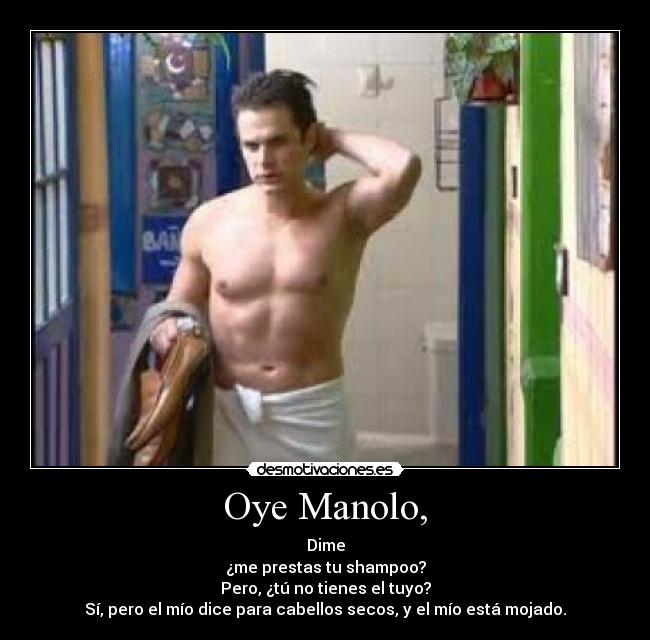 Oye Manolo, - Dime
¿me prestas tu shampoo?
Pero, ¿tú no tienes el tuyo?
Sí, pero el mío dice para cabellos secos, y el mío está mojado.