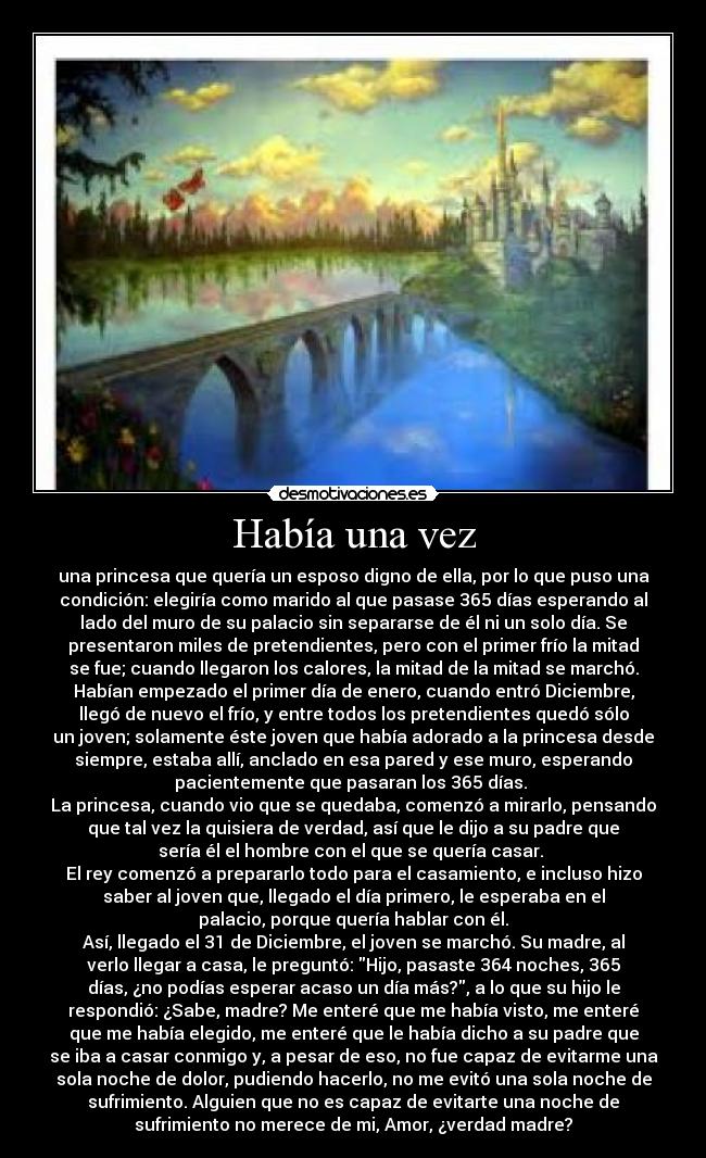 Había una vez - una princesa que quería un esposo digno de ella, por lo que puso una
condición: elegiría como marido al que pasase 365 días esperando al
lado del muro de su palacio sin separarse de él ni un solo día. Se
presentaron miles de pretendientes, pero con el primer frío la mitad
se fue; cuando llegaron los calores, la mitad de la mitad se marchó.
Habían empezado el primer día de enero, cuando entró Diciembre,
llegó de nuevo el frío, y entre todos los pretendientes quedó sólo
un joven; solamente éste joven que había adorado a la princesa desde
siempre, estaba allí, anclado en esa pared y ese muro, esperando
pacientemente que pasaran los 365 días.
La princesa, cuando vio que se quedaba, comenzó a mirarlo, pensando
que tal vez la quisiera de verdad, así que le dijo a su padre que
sería él el hombre con el que se quería casar.
El rey comenzó a prepararlo todo para el casamiento, e incluso hizo
saber al joven que, llegado el día primero, le esperaba en el
palacio, porque quería hablar con él.
Así, llegado el 31 de Diciembre, el joven se marchó. Su madre, al
verlo llegar a casa, le preguntó: Hijo, pasaste 364 noches, 365
días, ¿no podías esperar acaso un día más?, a lo que su hijo le
respondió: ¿Sabe, madre? Me enteré que me había visto, me enteré
que me había elegido, me enteré que le había dicho a su padre que
se iba a casar conmigo y, a pesar de eso, no fue capaz de evitarme una
sola noche de dolor, pudiendo hacerlo, no me evitó una sola noche de
sufrimiento. Alguien que no es capaz de evitarte una noche de
sufrimiento no merece de mi, Amor, ¿verdad madre?
