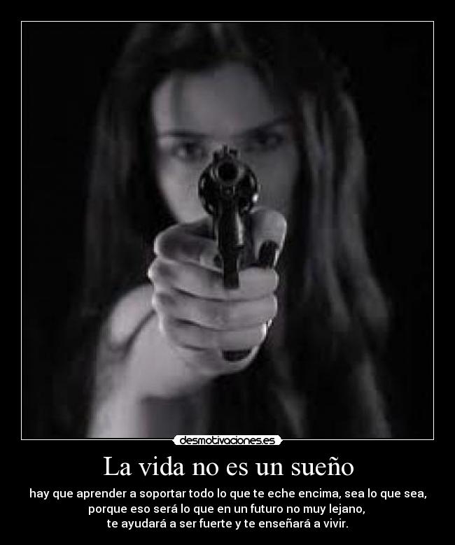 La vida no es un sueño - hay que aprender a soportar todo lo que te eche encima, sea lo que sea,
porque eso será lo que en un futuro no muy lejano, 
te ayudará a ser fuerte y te enseñará a vivir.