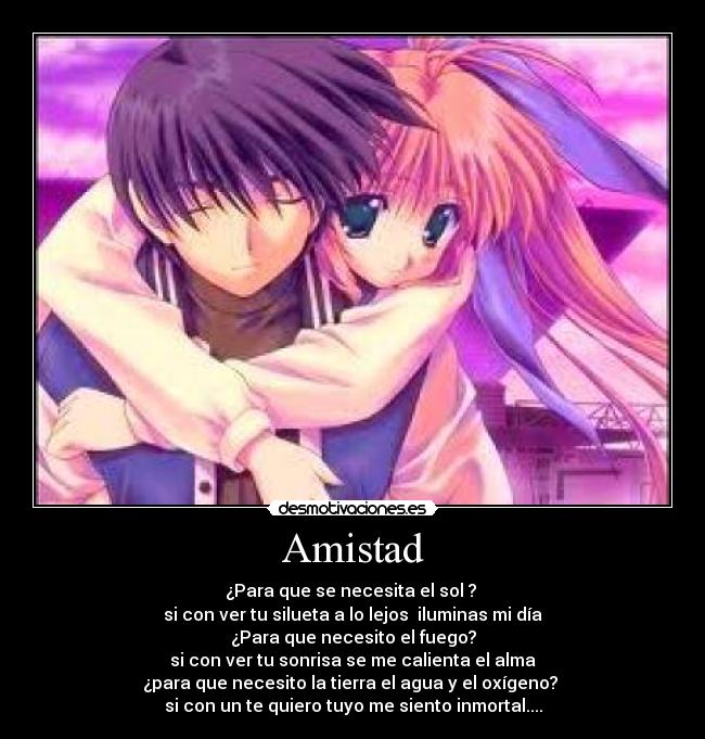 Amistad - ¿Para que se necesita el sol ?
si con ver tu silueta a lo lejos iluminas mi día
¿Para que necesito el fuego?
si con ver tu sonrisa se me calienta el alma
¿para que necesito la tierra el agua y el oxígeno?
si con un te quiero tuyo me siento inmortal....
