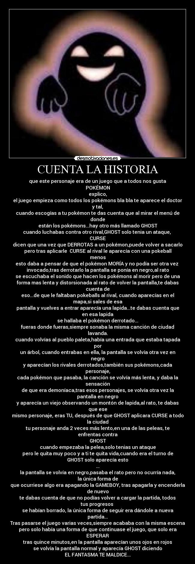 CUENTA LA HISTORIA - que este personaje era de un juego que a todos nos gusta
POKÉMON
explico,
el juego empieza como todos los pokémons bla bla te aparece el doctor
y tal,
cuando escogías a tu pokémon te das cuenta que al mirar el menú de
donde
están los pokémons...hay otro más llamado GHOST
cuando luchabas contra otro rival,GHOST solo tenia un ataque,
CURSE
dicen que una vez que DERROTAS a un pokémon,puede volver a sacarlo
pero tras aplicarle CURSE al rival le aparecía con una pokeball
menos
esto daba a pensar de que el pokémon MORÍA y no podía ser otra vez
invocado,tras derrotarlo la pantalla se ponía en negro,al rato
se escuchaba el sonido que hacen los pokémons al morir pero de una
forma mas lenta y distorsionada al rato de volver la pantalla,te dabas
cuenta de
eso...de que le faltaban pokeballs al rival, cuando aparecías en el
mapa,si sales de esa
pantalla y vuelves a entrar aparecía una lapida...te dabas cuenta que
en esa lapida
se hallaba el pokémon derrotado...
fueras donde fueras,siempre sonaba la misma canción de ciudad
lavanda.
cuando volvías al pueblo paleta,había una entrada que estaba tapada
por
un árbol, cuando entrabas en ella, la pantalla se volvía otra vez en
negro
y aparecían los rivales derrotados,también sus pokémons,cada
personaje,
cada pokémon que pasaba, la canción se volvía más lenta, y daba la
sensación
de que era demoníaca,tras esos personajes, se volvía otra vez la
pantalla en negro
y aparecía un viejo observando un montón de lapida,al rato, te dabas
que ese
mismo personaje, eras TU, después de que GHOST aplicara CURSE a todo
la ciudad
tu personaje anda 2 veces más lento,en una de las peleas, te
enfrentas contra
GHOST
cuando empezaba la pelea,solo tenias un ataque
pero le quita muy poco y a ti te quita vida,cuando era el turno de
GHOST solo aparecía esto
...
la pantalla se volvía en negro,pasaba el rato pero no ocurría nada,
la única forma de
que ocurriese algo era apagando la GAMEBOY, tras apagarla y encenderla
de nuevo
te dabas cuenta de que no podías volver a cargar la partida, todos
tus progresos
se habían borrado, la única forma de seguir era dándole a nueva
partida...
Tras pasarse el juego varias veces,siempre acababa con la misma escena
pero solo había una forma de que continuase el juego, que solo era
ESPERAR
tras quince minutos,en la pantalla aparecían unos ojos en rojos
se volvía la pantalla normal y aparecía GHOST diciendo
EL FANTASMA TE MALDICE...
