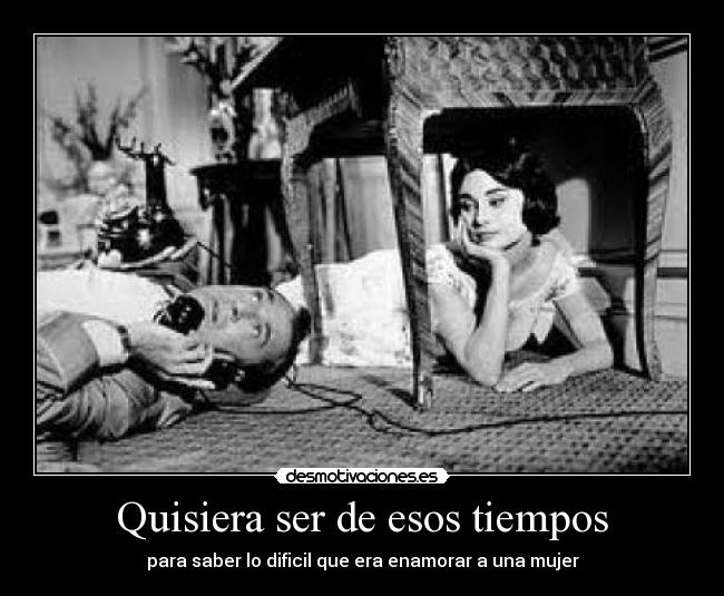 Quisiera ser de esos tiempos - para saber lo dificil que era enamorar a una mujer