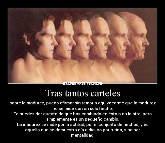 Tras tantos carteles - sobre la madurez, puedo afirmar sin temor a equivocarme que la madurez
no se mide con un solo hecho.
Te puedes dar cuenta de que has cambiado en ésto o en lo otro, pero
simplemente es un pequeño cambio.
La madurez se mide por la actitud, por el conjunto de hechos, y es
aquello que se demuestra día a día, no por rutina, sino por
mentalidad.