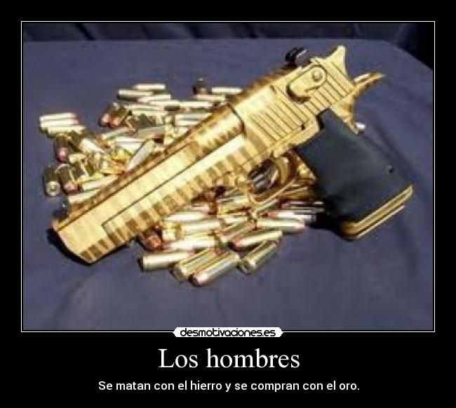 Los hombres - Se matan con el hierro y se compran con el oro.