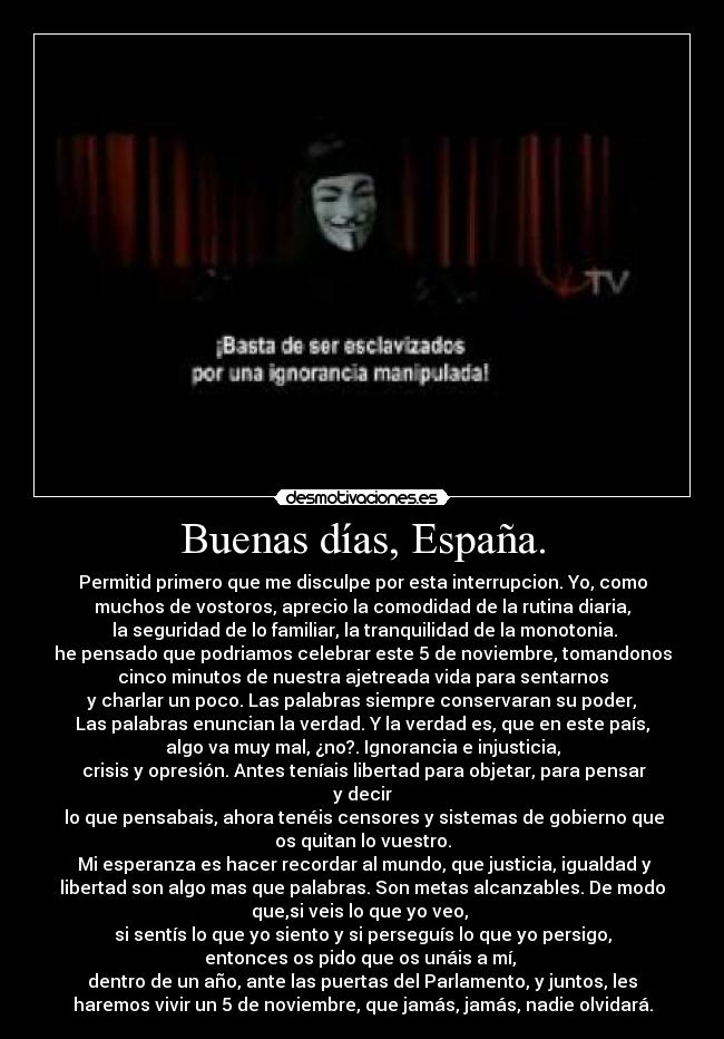 Buenas días, España. - Permitid primero que me disculpe por esta interrupcion. Yo, como
muchos de vostoros, aprecio la comodidad de la rutina diaria,
la seguridad de lo familiar, la tranquilidad de la monotonia.
he pensado que podriamos celebrar este 5 de noviembre, tomandonos
cinco minutos de nuestra ajetreada vida para sentarnos
y charlar un poco. Las palabras siempre conservaran su poder,
Las palabras enuncian la verdad. Y la verdad es, que en este país,
algo va muy mal, ¿no?. Ignorancia e injusticia,
crisis y opresión. Antes teníais libertad para objetar, para pensar
y decir
lo que pensabais, ahora tenéis censores y sistemas de gobierno que
os quitan lo vuestro.
Mi esperanza es hacer recordar al mundo, que justicia, igualdad y
libertad son algo mas que palabras. Son metas alcanzables. De modo
que,si veis lo que yo veo,
si sentís lo que yo siento y si perseguís lo que yo persigo,
entonces os pido que os unáis a mí,
dentro de un año, ante las puertas del Parlamento, y juntos, les
haremos vivir un 5 de noviembre, que jamás, jamás, nadie olvidará.