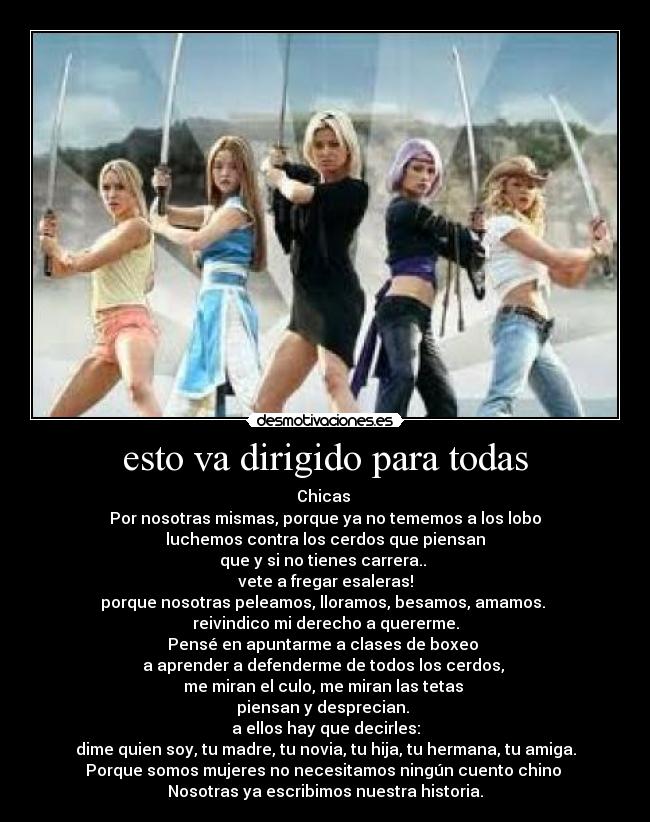 esto va dirigido para todas - Chicas 
Por nosotras mismas, porque ya no tememos a los lobo
luchemos contra los cerdos que piensan
que y si no tienes carrera.. 
vete a fregar esaleras!
porque nosotras peleamos, lloramos, besamos, amamos. 
reivindico mi derecho a quererme.
Pensé en apuntarme a clases de boxeo 
a aprender a defenderme de todos los cerdos, 
me miran el culo, me miran las tetas 
piensan y desprecian. 
a ellos hay que decirles:
dime quien soy, tu madre, tu novia, tu hija, tu hermana, tu amiga.
Porque somos mujeres no necesitamos ningún cuento chino 
Nosotras ya escribimos nuestra historia.