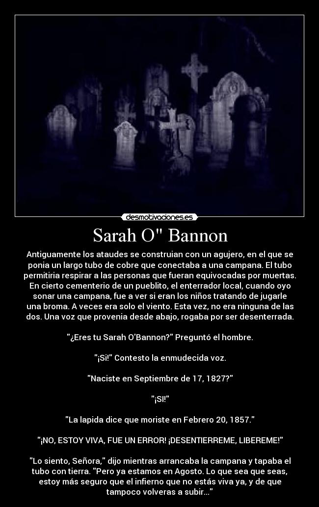 Sarah O Bannon - Antiguamente los ataudes se construian con un agujero, en el que se
ponia un largo tubo de cobre que conectaba a una campana. El tubo
permitiria respirar a las personas que fueran equivocadas por muertas.
En cierto cementerio de un pueblito, el enterrador local, cuando oyo
sonar una campana, fue a ver si eran los niños tratando de jugarle
una broma. A veces era solo el viento. Esta vez, no era ninguna de las
dos. Una voz que provenia desde abajo, rogaba por ser desenterrada.
¿Eres tu Sarah OBannon? Preguntó el hombre.
¡Si! Contesto la enmudecida voz.
Naciste en Septiembre de 17, 1827?
¡SI!
La lapida dice que moriste en Febrero 20, 1857.
¡NO, ESTOY VIVA, FUE UN ERROR! ¡DESENTIERREME, LIBEREME!
Lo siento, Señora, dijo mientras arrancaba la campana y tapaba el
tubo con tierra. Pero ya estamos en Agosto. Lo que sea que seas,
estoy más seguro que el infierno que no estás viva ya, y de que
tampoco volveras a subir...