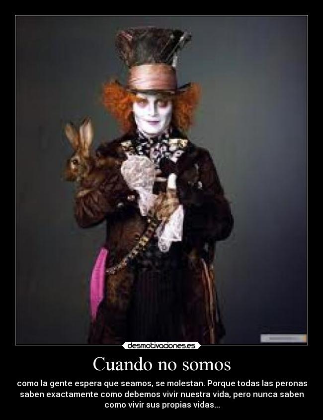 Cuando no somos - como la gente espera que seamos, se molestan. Porque todas las peronas
saben exactamente como debemos vivir nuestra vida, pero nunca saben
como vivir sus propias vidas...