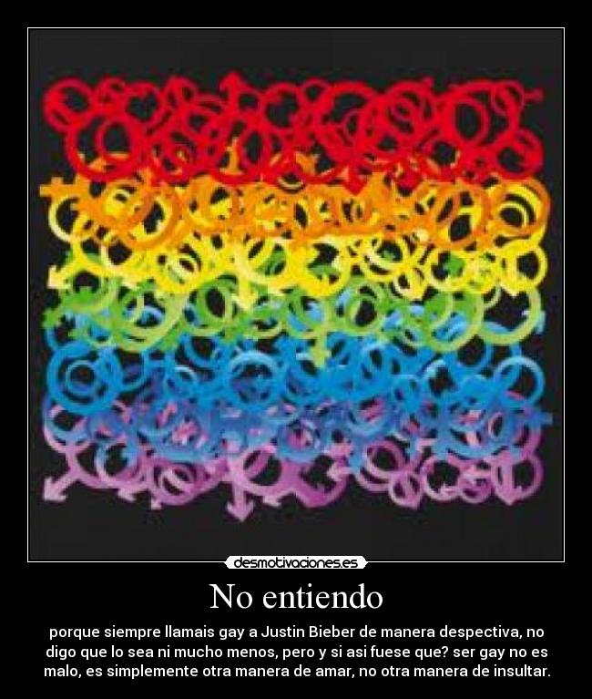 No entiendo - porque siempre llamais gay a Justin Bieber de manera despectiva, no
digo que lo sea ni mucho menos, pero y si asi fuese que? ser gay no es
malo, es simplemente otra manera de amar, no otra manera de insultar.