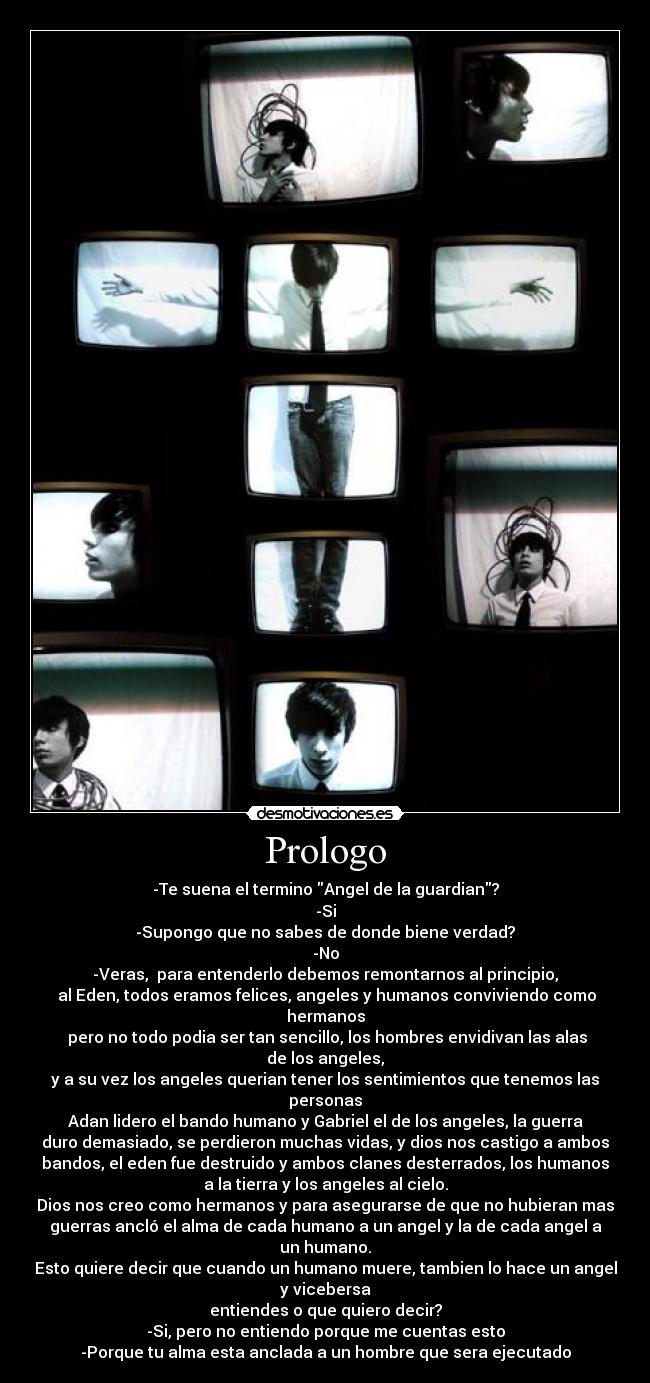 Prologo - -Te suena el termino Angel de la guardian?
-Si
-Supongo que no sabes de donde biene verdad?
-No
-Veras, para entenderlo debemos remontarnos al principio,
al Eden, todos eramos felices, angeles y humanos conviviendo como
hermanos
pero no todo podia ser tan sencillo, los hombres envidivan las alas
de los angeles,
y a su vez los angeles querian tener los sentimientos que tenemos las
personas
Adan lidero el bando humano y Gabriel el de los angeles, la guerra
duro demasiado, se perdieron muchas vidas, y dios nos castigo a ambos
bandos, el eden fue destruido y ambos clanes desterrados, los humanos
a la tierra y los angeles al cielo.
Dios nos creo como hermanos y para asegurarse de que no hubieran mas
guerras ancló el alma de cada humano a un angel y la de cada angel a
un humano.
Esto quiere decir que cuando un humano muere, tambien lo hace un angel
y vicebersa
entiendes o que quiero decir?
-Si, pero no entiendo porque me cuentas esto
-Porque tu alma esta anclada a un hombre que sera ejecutado