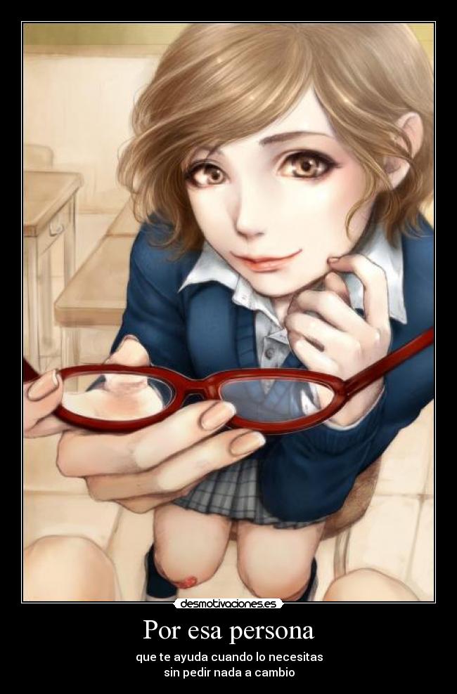 Por esa persona - que te ayuda cuando lo necesitas
sin pedir nada a cambio