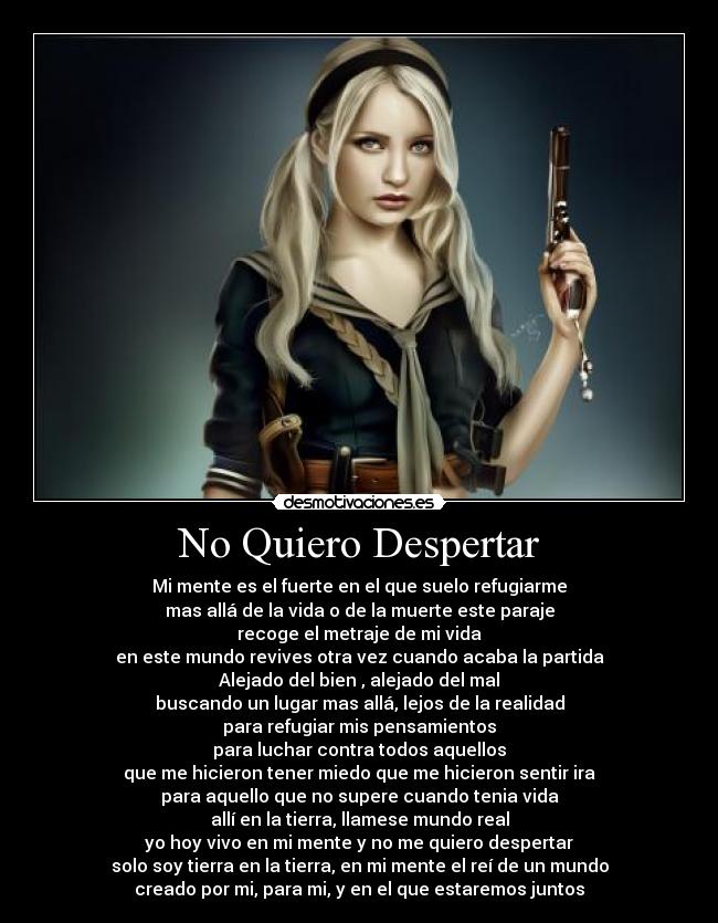 No Quiero Despertar - Mi mente es el fuerte en el que suelo refugiarme
mas allá de la vida o de la muerte este paraje
recoge el metraje de mi vida
en este mundo revives otra vez cuando acaba la partida
Alejado del bien , alejado del mal
buscando un lugar mas allá, lejos de la realidad
para refugiar mis pensamientos
para luchar contra todos aquellos
que me hicieron tener miedo que me hicieron sentir ira
para aquello que no supere cuando tenia vida
allí en la tierra, llamese mundo real
yo hoy vivo en mi mente y no me quiero despertar
solo soy tierra en la tierra, en mi mente el reí de un mundo
creado por mi, para mi, y en el que estaremos juntos
