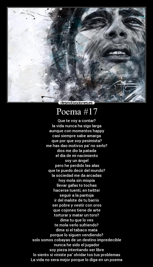 Poema #17 - Que te voy a contar?
la vida nunca ha sigo larga
aunque con momentos happy
casi siempre sabe amarga
que por que soy pesimista?
me has dao motivos pa no serlo?
dios me dio la patada
el día de mi nacimiento
soy un ángel
 pero he perdido las alas
que te puedo decir del mundo?
la sociedad me da arcadas
hoy mola sin miopía
llevar gafas to tochas
hacerse tuenti, en twitter
seguir a la pantoja
ir del malote de tu barrio
ser pobre y vestir con oros
que cojones tiene de arte
torturar y matar un toro?
dime tu que lo ves
te mola verlo sufriendo?
dime si el tabaco mata
porque lo siguen vendiendo?
solo somos cobayas de un destino impredecible
nunca he sido el jugador
soy pieza intentando ser libre
lo siento si viniste pa olvidar tos tus problemas
La vida no sera mejor porque lo diga en un poema