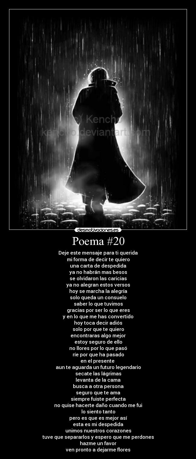 Poema #20 - Deje este mensaje para ti querida
mi forma de decir te quiero
una carta de despedida
ya no habrán mas besos
se olvidaron las caricias
ya no alegran estos versos
hoy se marcha la alegría
solo queda un consuelo
saber lo que tuvimos
gracias por ser lo que eres
y en lo que me has convertido
hoy toca decir adiós
solo por que te quiero
encontraras algo mejor
estoy seguro de ello
no llores por lo que pasó
ríe por que ha pasado
en el presente 
aun te aguarda un futuro legendario
secate las lágrimas
levanta de la cama
busca a otra persona
seguro que te ama
siempre fuiste perfecta
no quise hacerte daño cuando me fui
lo siento tanto
pero es que es mejor así
esta es mi despedida
unimos nuestros corazones
tuve que separarlos y espero que me perdones
hazme un favor
ven pronto a dejarme flores