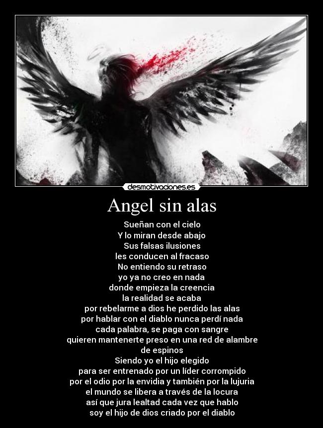 Angel sin alas - Sueñan con el cielo
Y lo miran desde abajo
Sus falsas ilusiones
les conducen al fracaso
No entiendo su retraso
yo ya no creo en nada
donde empieza la creencia
la realidad se acaba
por rebelarme a dios he perdido las alas
por hablar con el diablo nunca perdí nada
cada palabra, se paga con sangre
quieren mantenerte preso en una red de alambre
de espinos
Siendo yo el hijo elegido
para ser entrenado por un líder corrompido
por el odio por la envidia y también por la lujuria
el mundo se libera a través de la locura
así que jura lealtad cada vez que hablo
soy el hijo de dios criado por el diablo