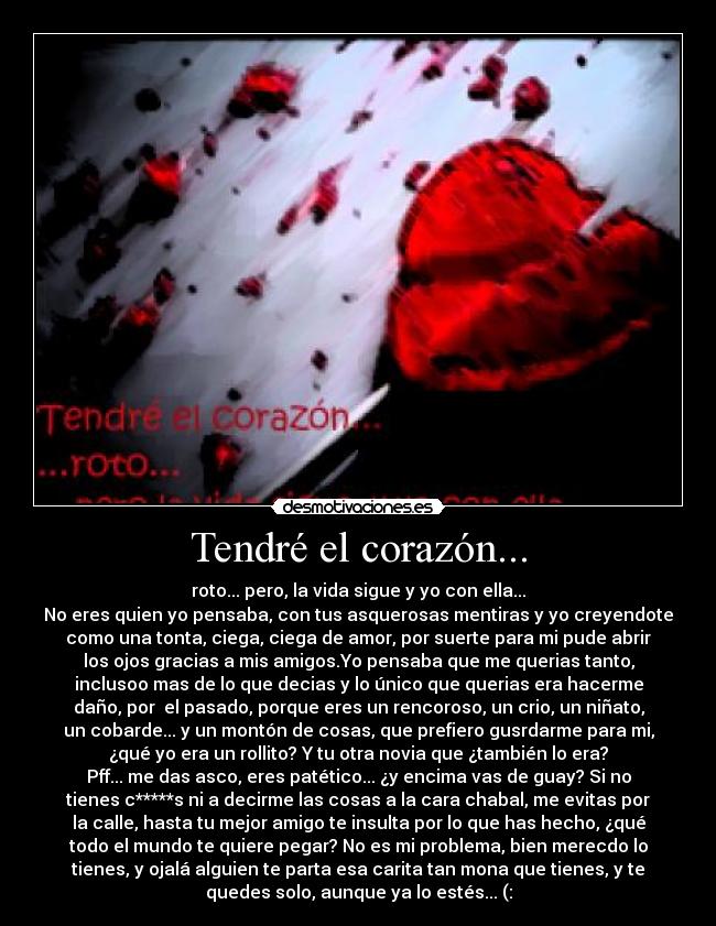 Tendré el corazón... - roto... pero, la vida sigue y yo con ella...
No eres quien yo pensaba, con tus asquerosas mentiras y yo creyendote
como una tonta, ciega, ciega de amor, por suerte para mi pude abrir
los ojos gracias a mis amigos.Yo pensaba que me querias tanto,
inclusoo mas de lo que decias y lo único que querias era hacerme
daño, por el pasado, porque eres un rencoroso, un crio, un niñato,
un cobarde... y un montón de cosas, que prefiero gusrdarme para mi,
¿qué yo era un rollito? Y tu otra novia que ¿también lo era?
Pff... me das asco, eres patético... ¿y encima vas de guay? Si no
tienes c*****s ni a decirme las cosas a la cara chabal, me evitas por
la calle, hasta tu mejor amigo te insulta por lo que has hecho, ¿qué
todo el mundo te quiere pegar? No es mi problema, bien merecdo lo
tienes, y ojalá alguien te parta esa carita tan mona que tienes, y te
quedes solo, aunque ya lo estés... (: