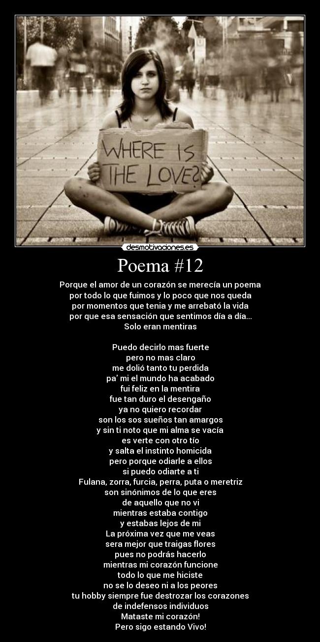 Poema #12 - Porque el amor de un corazón se merecía un poema
por todo lo que fuimos y lo poco que nos queda
por momentos que tenia y me arrebató la vida
por que esa sensación que sentimos día a día...
Solo eran mentiras
Puedo decirlo mas fuerte
pero no mas claro
me dolió tanto tu perdida
pa mi el mundo ha acabado
fui feliz en la mentira
fue tan duro el desengaño
ya no quiero recordar
son los sos sueños tan amargos
y sin ti noto que mi alma se vacía
es verte con otro tío
y salta el instinto homicida
pero porque odiarle a ellos
si puedo odiarte a ti
Fulana, zorra, furcia, perra, puta o meretriz
son sinónimos de lo que eres
de aquello que no vi
mientras estaba contigo
y estabas lejos de mi
La próxima vez que me veas
sera mejor que traigas flores
pues no podrás hacerlo
mientras mi corazón funcione
todo lo que me hiciste
no se lo deseo ni a los peores
tu hobby siempre fue destrozar los corazones
de indefensos individuos
Mataste mi corazón!
Pero sigo estando Vivo!