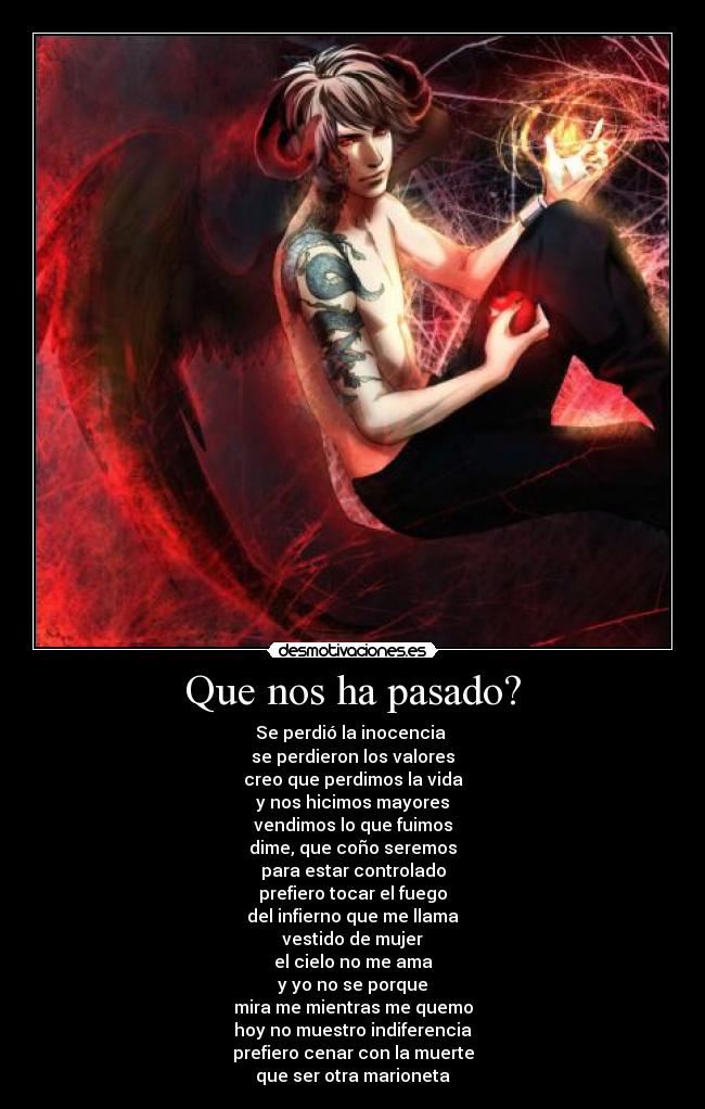 Que nos ha pasado? - Se perdió la inocencia 
se perdieron los valores
creo que perdimos la vida
y nos hicimos mayores
vendimos lo que fuimos
dime, que coño seremos
para estar controlado
prefiero tocar el fuego
del infierno que me llama
vestido de mujer
el cielo no me ama
y yo no se porque
mira me mientras me quemo
hoy no muestro indiferencia
prefiero cenar con la muerte
que ser otra marioneta
