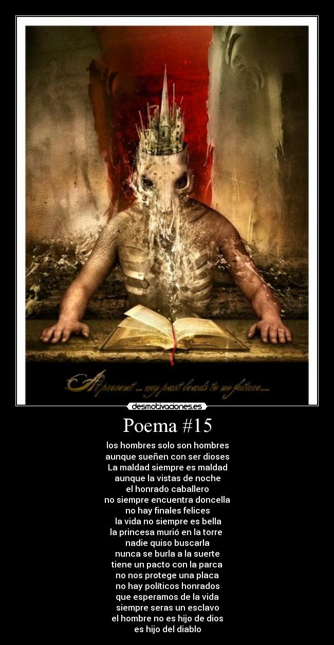 Poema #15 - los hombres solo son hombres
aunque sueñen con ser dioses
La maldad siempre es maldad
aunque la vistas de noche
el honrado caballero
no siempre encuentra doncella
no hay finales felices
la vida no siempre es bella
la princesa murió en la torre
nadie quiso buscarla
nunca se burla a la suerte
tiene un pacto con la parca
no nos protege una placa
no hay políticos honrados
que esperamos de la vida
siempre seras un esclavo
el hombre no es hijo de dios
es hijo del diablo