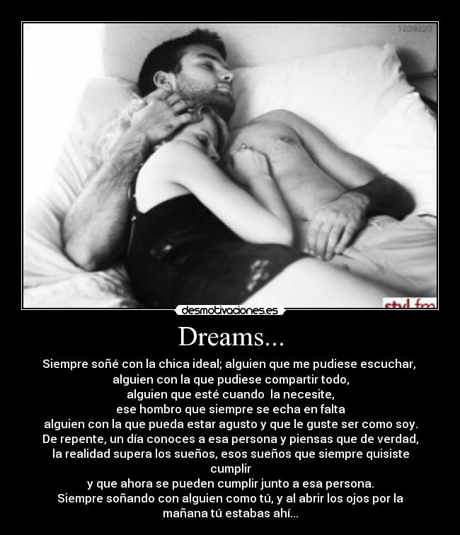 Dreams... - Siempre soñé con la chica ideal; alguien que me pudiese escuchar,
alguien con la que pudiese compartir todo,
alguien que esté cuando la necesite,
ese hombro que siempre se echa en falta
alguien con la que pueda estar agusto y que le guste ser como soy.
De repente, un día conoces a esa persona y piensas que de verdad,
la realidad supera los sueños, esos sueños que siempre quisiste
cumplir
y que ahora se pueden cumplir junto a esa persona.
Siempre soñando con alguien como tú, y al abrir los ojos por la
mañana tú estabas ahí...