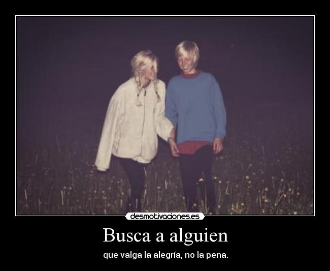 Busca a alguien - que valga la alegría, no la pena.