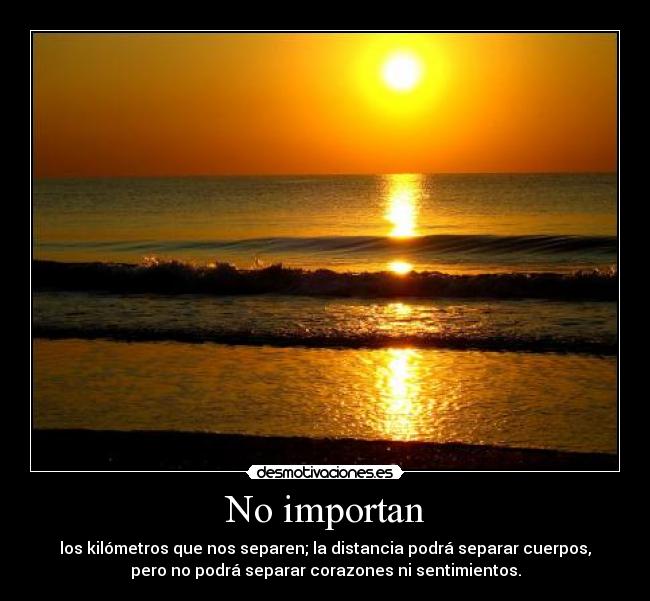 No importan - los kilómetros que nos separen; la distancia podrá separar cuerpos,
pero no podrá separar corazones ni sentimientos.