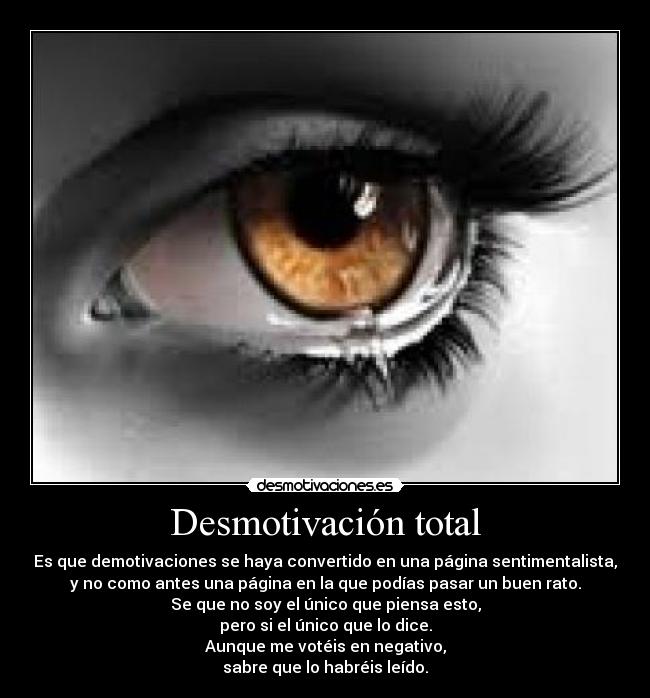 Desmotivación total - Es que demotivaciones se haya convertido en una página sentimentalista,
y no como antes una página en la que podías pasar un buen rato.
Se que no soy el único que piensa esto,
pero si el único que lo dice.
Aunque me votéis en negativo,
sabre que lo habréis leído.