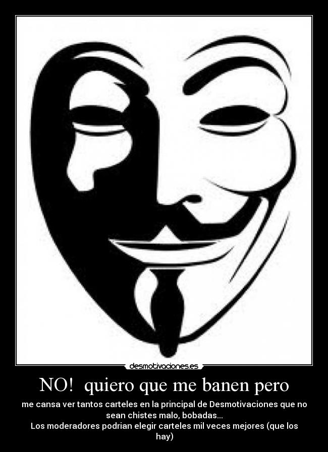 NO! quiero que me banen pero - me cansa ver tantos carteles en la principal de Desmotivaciones que no
sean chistes malo, bobadas...
Los moderadores podrian elegir carteles mil veces mejores (que los
hay)