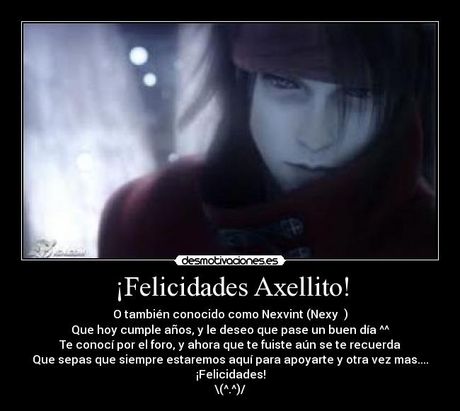 ¡Felicidades Axellito! - O también conocido como Nexvint (Nexy ♪)
Que hoy cumple años, y le deseo que pase un buen día ^^
Te conocí por el foro, y ahora que te fuiste aún se te recuerda
Que sepas que siempre estaremos aquí para apoyarte y otra vez mas.... ¡Felicidades!
\(^.^)/