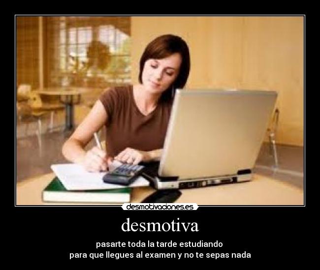 desmotiva - pasarte toda la tarde estudiando
para que llegues al examen y no te sepas nada