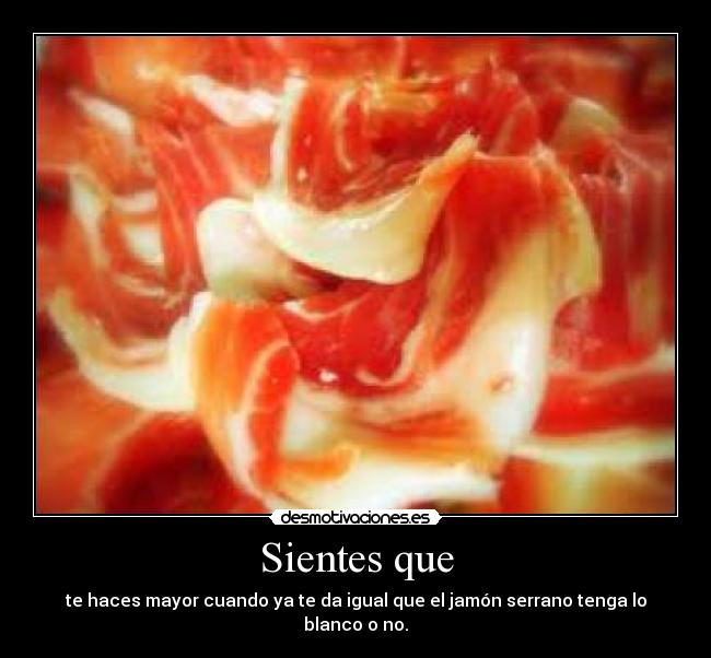 Sientes que - te haces mayor cuando ya te da igual que el jamón serrano tenga lo blanco o no.