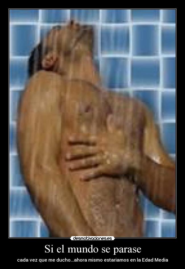 Si el mundo se parase - cada vez que me ducho...ahora mismo estariamos en la Edad Media