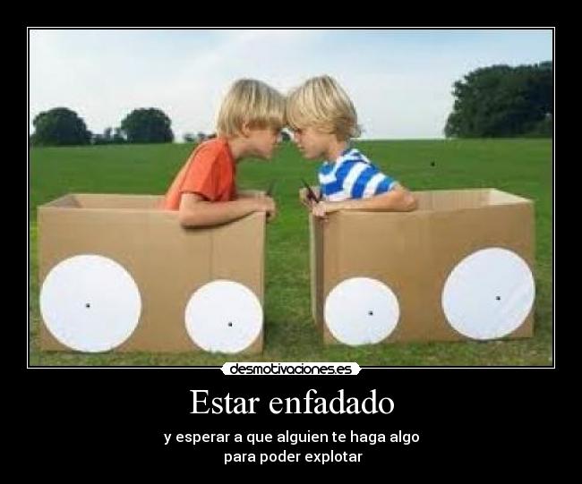 Estar enfadado - y esperar a que alguien te haga algo
 para poder explotar