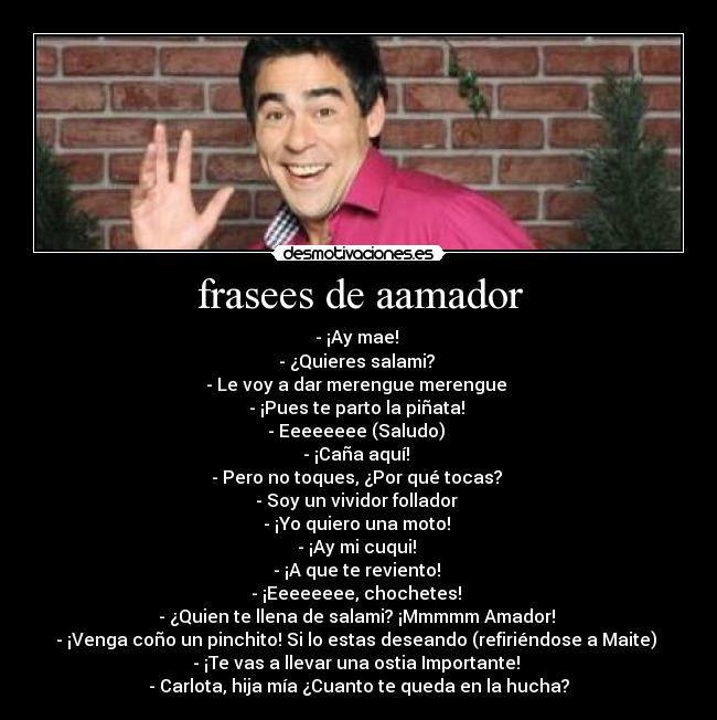 frasees de aamador - - ¡Ay mae!
- ¿Quieres salami?
- Le voy a dar merengue merengue
- ¡Pues te parto la piñata!
- Eeeeeeee (Saludo)
- ¡Caña aquí!
- Pero no toques, ¿Por qué tocas?
- Soy un vividor follador
- ¡Yo quiero una moto!
- ¡Ay mi cuqui!
- ¡A que te reviento!
- ¡Eeeeeeee, chochetes!
- ¿Quien te llena de salami? ¡Mmmmm Amador!
- ¡Venga coño un pinchito! Si lo estas deseando (refiriéndose a Maite)
- ¡Te vas a llevar una ostia Importante!
- Carlota, hija mía ¿Cuanto te queda en la hucha?